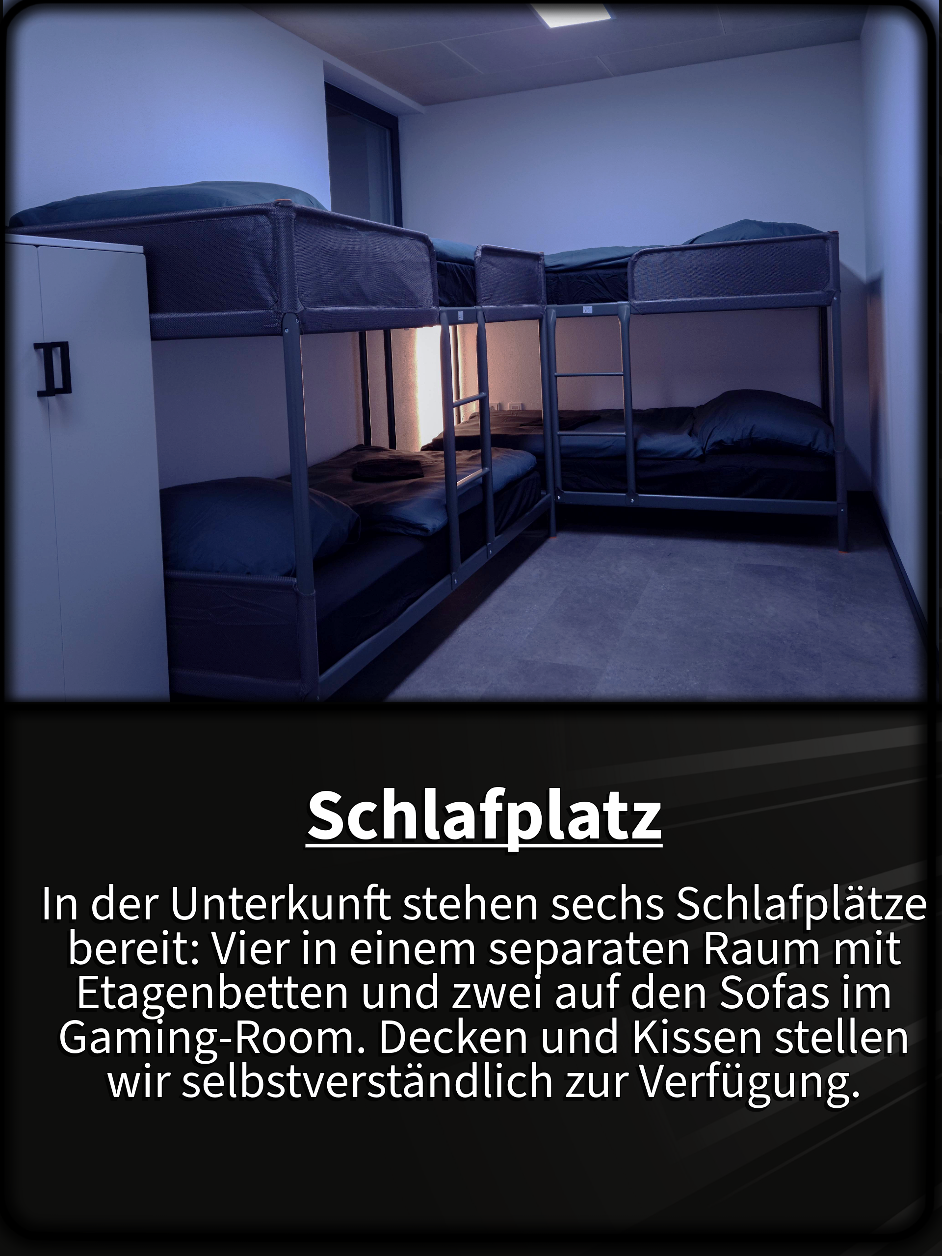 Schlafplatz In der Unterkunft stehen sechs Schlafplätze bereit: Vier in einem separaten Raum mit Etagenbetten und zwei auf den Sofas im Gaming-Room. Decken und Kissen stellen wir selbstverständlich zur Verfügung.