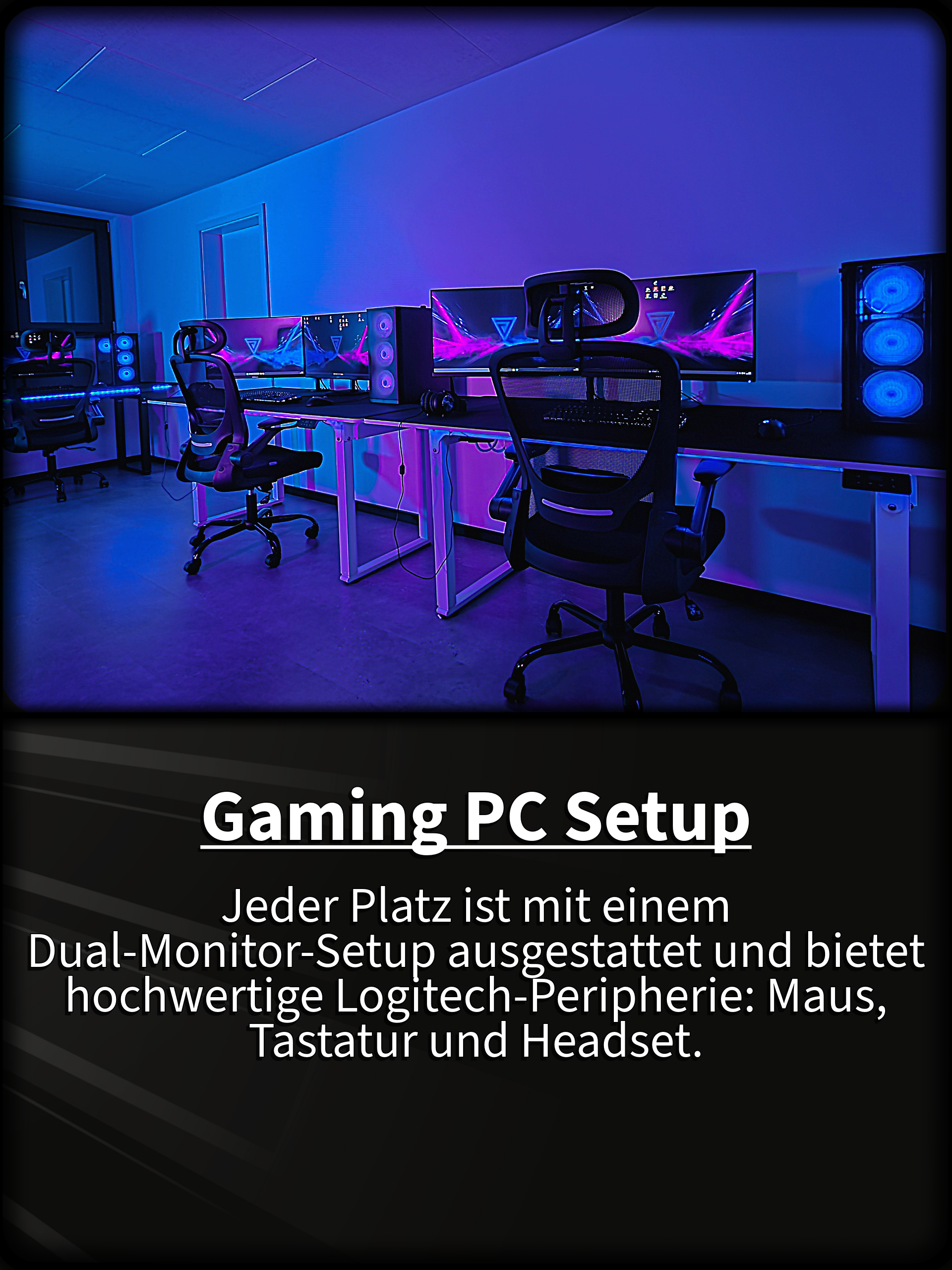 Gaming PC Setup Jeder Platz ist mit einem  Dual-Monitor-Setup ausgestattet und bietet hochwertige Logitech-Peripherie: Maus, Tastatur und Headset.